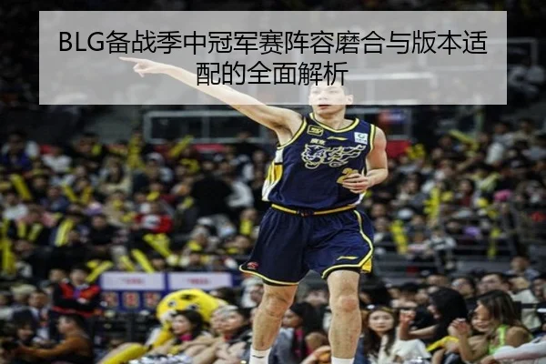 BLG备战季中冠军赛阵容磨合与版本适配的全面解析